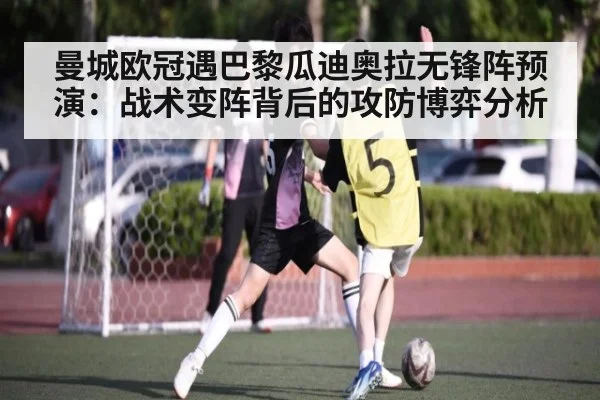 曼城欧冠遇巴黎瓜迪奥拉无锋阵预演：战术变阵背后的攻防博弈分析