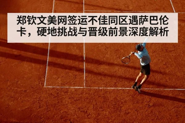 郑钦文美网签运不佳同区遇萨巴伦卡,硬地挑战与晋级前景深度解析