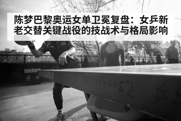 陈梦巴黎奥运女单卫冕复盘:女乒新老交替关键战役的技战术与格局影响