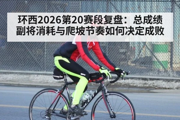 环西2026第20赛段复盘：总成绩副将消耗与爬坡节奏如何决定成败