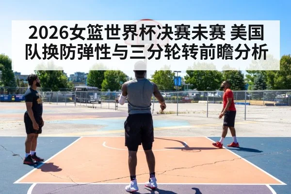 2026女篮世界杯决赛未赛 美国队换防弹性与三分轮转前瞻分析